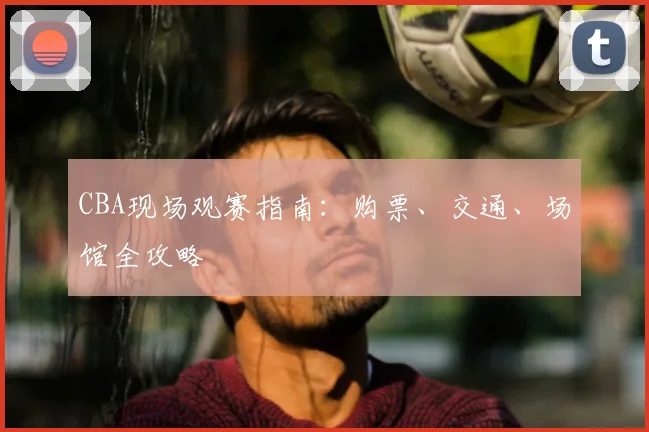 CBA现场观赛指南:购票、交通、场馆全攻略