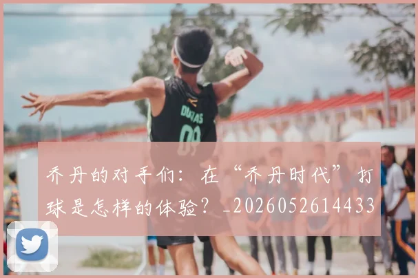乔丹的对手们:在“乔丹时代”打球是怎样的体验?_20260526144331