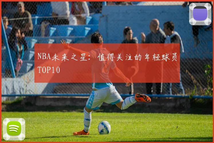 NBA未来之星:值得关注的年轻球员TOP10
