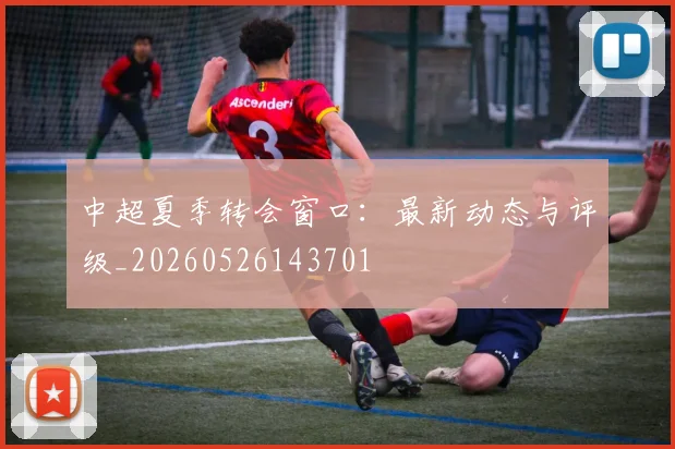 中超夏季转会窗口：最新动态与评级_20260526143701