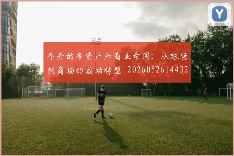 乔丹的净资产和商业帝国：从球场到商场的成功转型_20260526144325